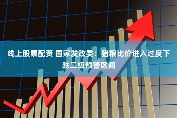 线上股票配资 国家发改委：猪粮比价进入过度下跌二级预警区间