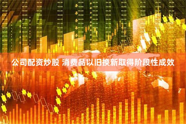 公司配资炒股 消费品以旧换新取得阶段性成效