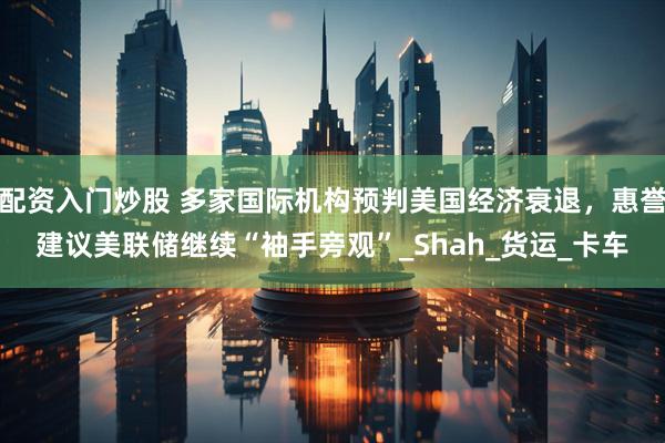 配资入门炒股 多家国际机构预判美国经济衰退，惠誉建议美联储继续“袖手旁观”_Shah_货运_卡车