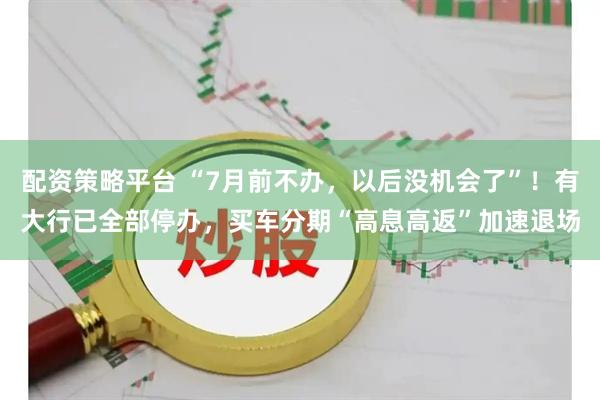配资策略平台 “7月前不办，以后没机会了”！有大行已全部停办，买车分期“高息高返”加速退场
