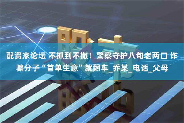 配资家论坛 不抓到不撤！警察守护八旬老两口 诈骗分子“首单生意”就翻车_乔某_电话_父母
