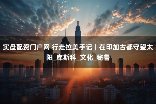 实盘配资门户网 行走拉美手记｜在印加古都守望太阳_库斯科_文化_秘鲁