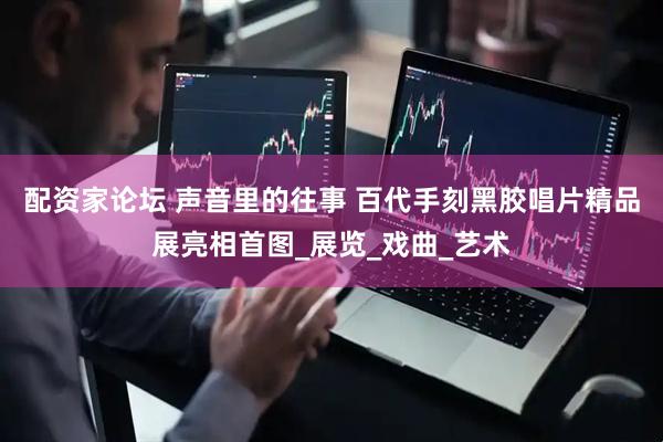 配资家论坛 声音里的往事 百代手刻黑胶唱片精品展亮相首图_展览_戏曲_艺术