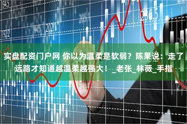 实盘配资门户网 你以为温柔是软弱？陈果说：走了远路才知道越温柔越强大！_老张_林薇_手指