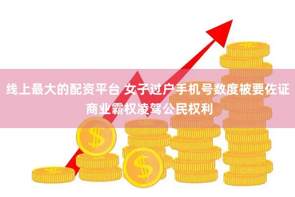 线上最大的配资平台 女子过户手机号数度被要佐证 商业霸权凌驾公民权利