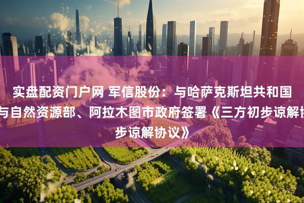 实盘配资门户网 军信股份：与哈萨克斯坦共和国生态与自然资源部、阿拉木图市政府签署《三方初步谅解协议》