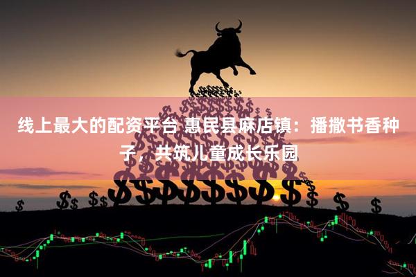 线上最大的配资平台 惠民县麻店镇：播撒书香种子，共筑儿童成长乐园