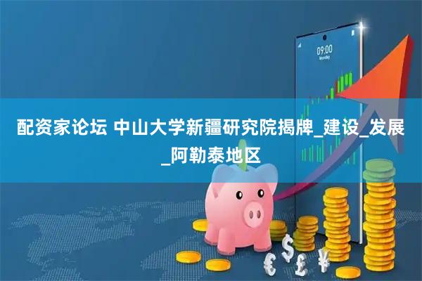配资家论坛 中山大学新疆研究院揭牌_建设_发展_阿勒泰地区