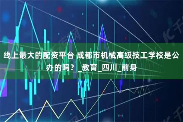 线上最大的配资平台 成都市机械高级技工学校是公办的吗？_教育_四川_前身