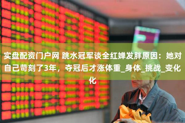 实盘配资门户网 跳水冠军谈全红婵发胖原因：她对自己苛刻了3年，夺冠后才涨体重_身体_挑战_变化