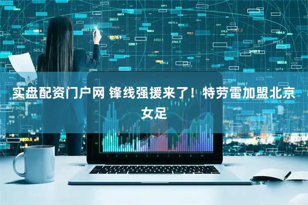 实盘配资门户网 锋线强援来了！特劳雷加盟北京女足