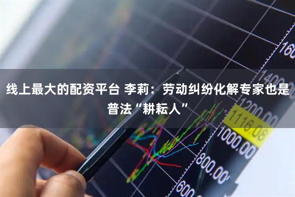 线上最大的配资平台 李莉：劳动纠纷化解专家也是普法“耕耘人”