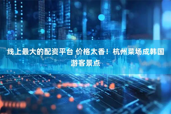 线上最大的配资平台 价格太香！杭州菜场成韩国游客景点