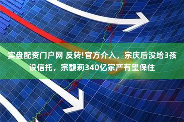实盘配资门户网 反转!官方介入，宗庆后没给3孩设信托，宗馥莉340亿家产有望保住