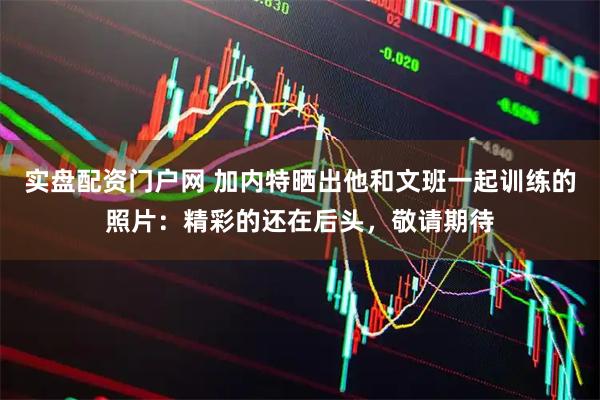实盘配资门户网 加内特晒出他和文班一起训练的照片：精彩的还在后头，敬请期待