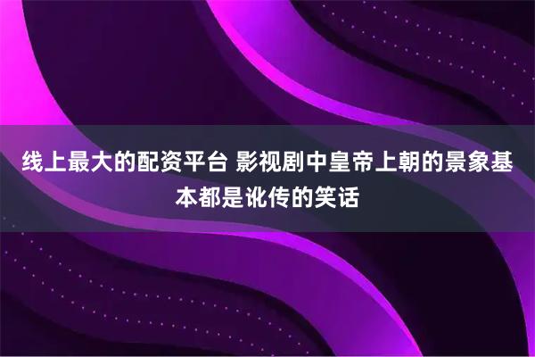 线上最大的配资平台 影视剧中皇帝上朝的景象基本都是讹传的笑话