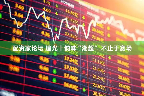 配资家论坛 追光｜韵味“湘超” 不止于赛场