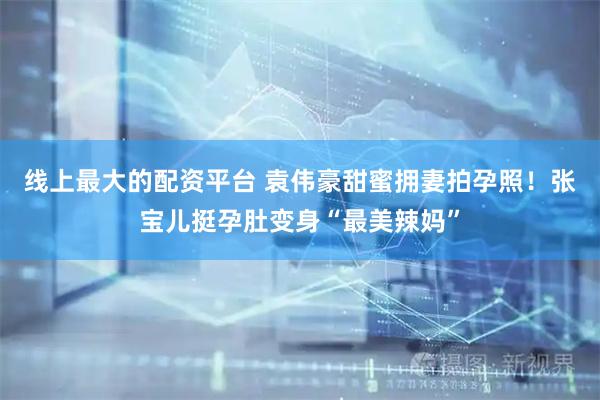线上最大的配资平台 袁伟豪甜蜜拥妻拍孕照！张宝儿挺孕肚变身“最美辣妈”