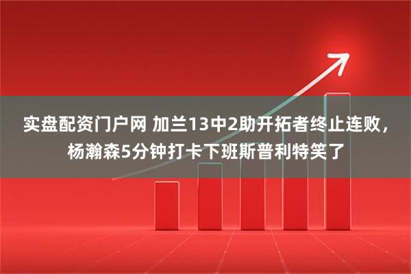 实盘配资门户网 加兰13中2助开拓者终止连败,杨瀚森5分钟打卡下班斯普利特笑了