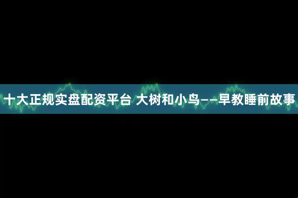 十大正规实盘配资平台 大树和小鸟——早教睡前故事