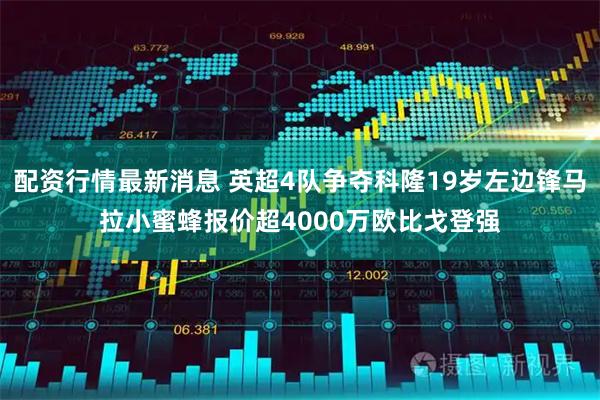 配资行情最新消息 英超4队争夺科隆19岁左边锋马拉小蜜蜂报价超4000万欧比戈登强