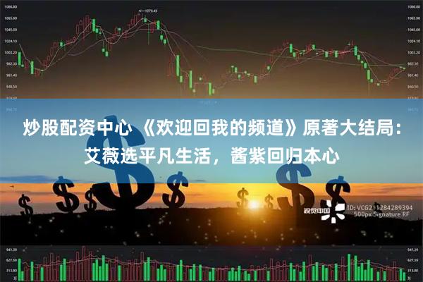 炒股配资中心 《欢迎回我的频道》原著大结局：艾薇选平凡生活，酱紫回归本心