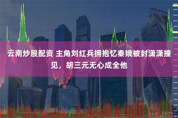 云南炒股配资 主角刘红兵拥抱忆秦娥被封潇潇撞见，胡三元无心成全他