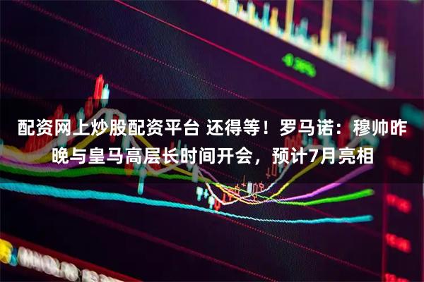 配资网上炒股配资平台 还得等！罗马诺：穆帅昨晚与皇马高层长时间开会，预计7月亮相