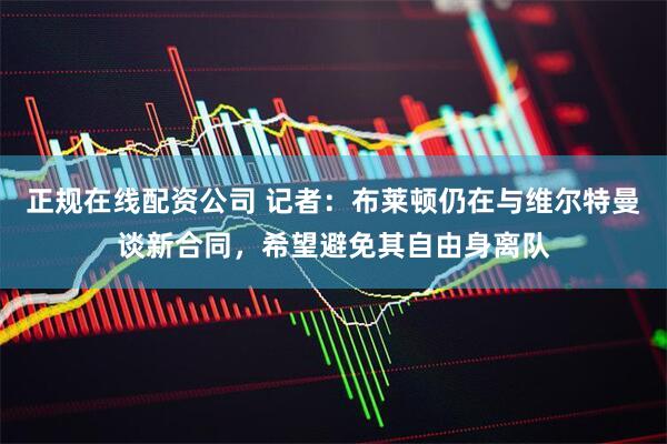 正规在线配资公司 记者：布莱顿仍在与维尔特曼谈新合同，希望避免其自由身离队