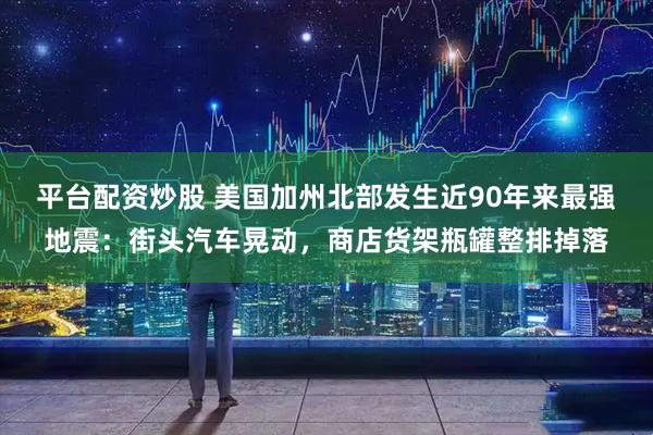 平台配资炒股 美国加州北部发生近90年来最强地震：街头汽车晃动，商店货架瓶罐整排掉落