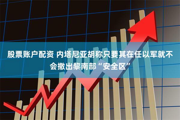 股票账户配资 内塔尼亚胡称只要其在任以军就不会撤出黎南部“安全区”