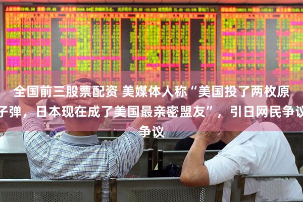 全国前三股票配资 美媒体人称“美国投了两枚原子弹，日本现在成了美国最亲密盟友”，引日网民争议