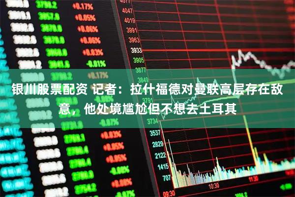 银川股票配资 记者：拉什福德对曼联高层存在敌意，他处境尴尬但不想去土耳其