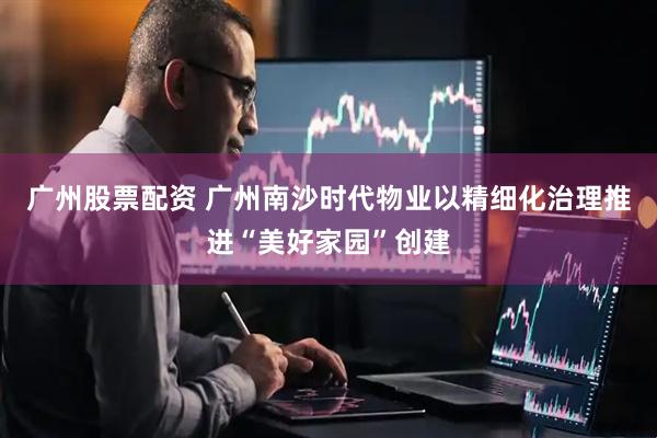 广州股票配资 广州南沙时代物业以精细化治理推进“美好家园”创建