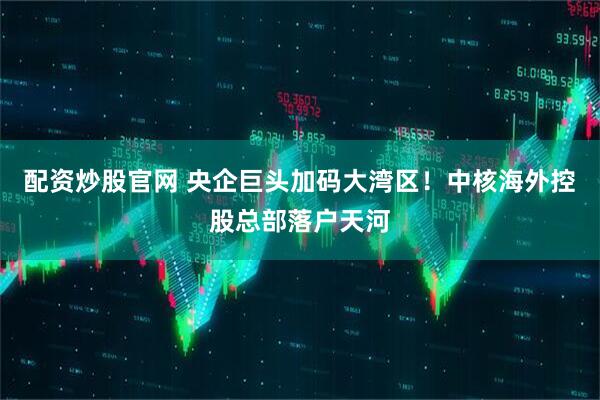 配资炒股官网 央企巨头加码大湾区！中核海外控股总部落户天河