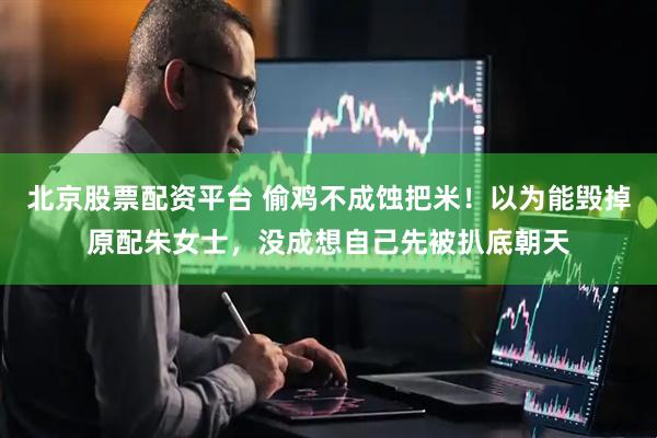 北京股票配资平台 偷鸡不成蚀把米！以为能毁掉原配朱女士，没成想自己先被扒底朝天
