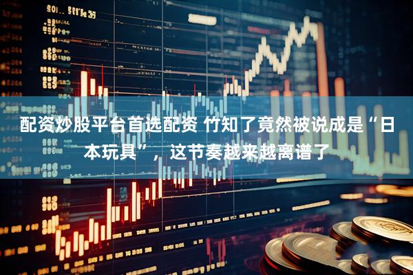 配资炒股平台首选配资 竹知了竟然被说成是“日本玩具”，这节奏越来越离谱了