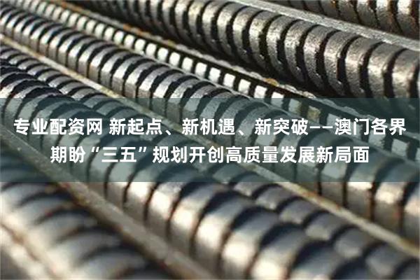 专业配资网 新起点、新机遇、新突破——澳门各界期盼“三五”规划开创高质量发展新局面