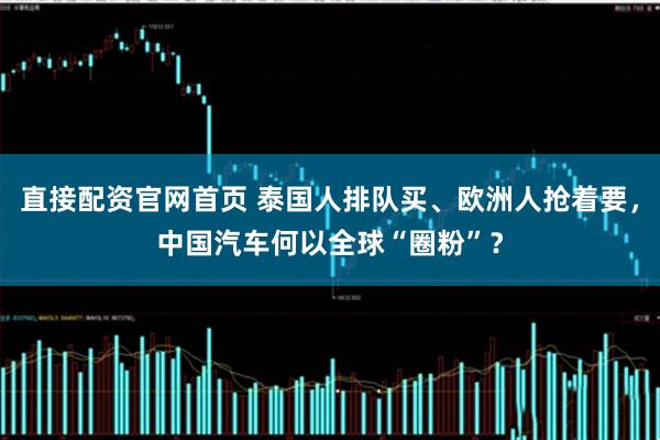 直接配资官网首页 泰国人排队买、欧洲人抢着要，中国汽车何以全球“圈粉”？
