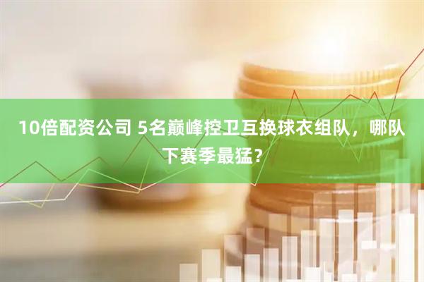 10倍配资公司 5名巅峰控卫互换球衣组队，哪队下赛季最猛？