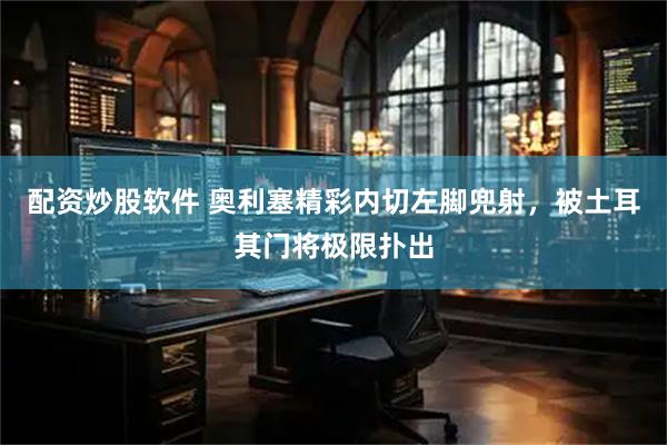 配资炒股软件 奥利塞精彩内切左脚兜射，被土耳其门将极限扑出