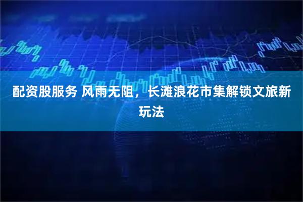 配资股服务 风雨无阻，长滩浪花市集解锁文旅新玩法
